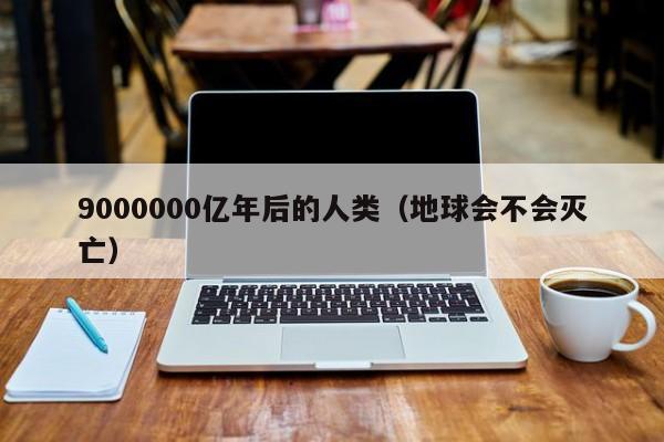 9000000亿年后的人类（地球会不会灭亡）