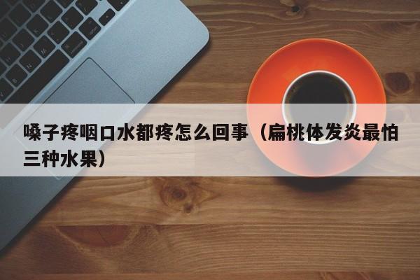 嗓子疼咽口水都疼怎么回事（扁桃体发炎最怕三种水果）