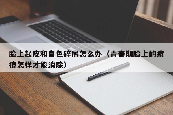 脸上起皮和白色碎屑怎么办（青春期脸上的痘痘怎样才能消除）