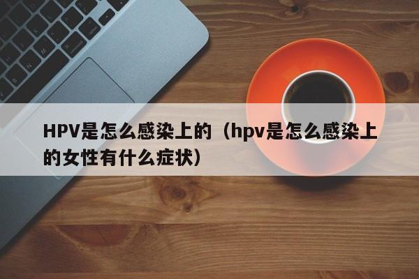 HPV是怎么感染上的（hpv是怎么感染上的女性有什么症状）