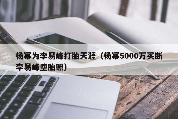 杨幂为李易峰打胎天涯（杨幂5000万买断李易峰堕胎照）