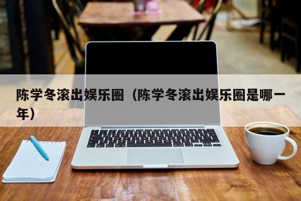 陈学冬滚出娱乐圈（陈学冬滚出娱乐圈是哪一年）