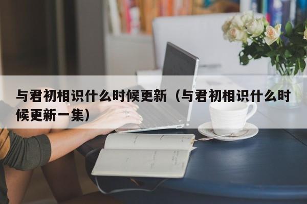 与君初相识什么时候更新（与君初相识什么时候更新一集）