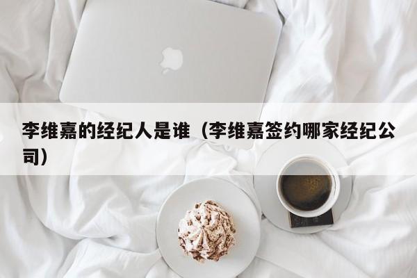 李维嘉的经纪人是谁（李维嘉签约哪家经纪公司）