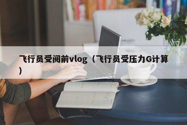 飞行员受阅前vlog（飞行员受压力G计算）