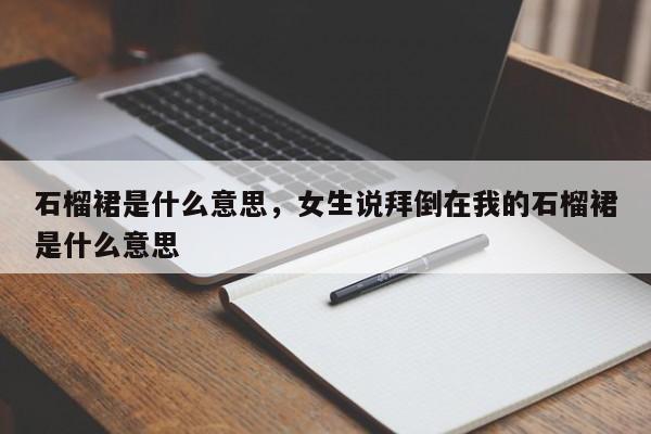 石榴裙是什么意思，女生说拜倒在我的石榴裙是什么意思